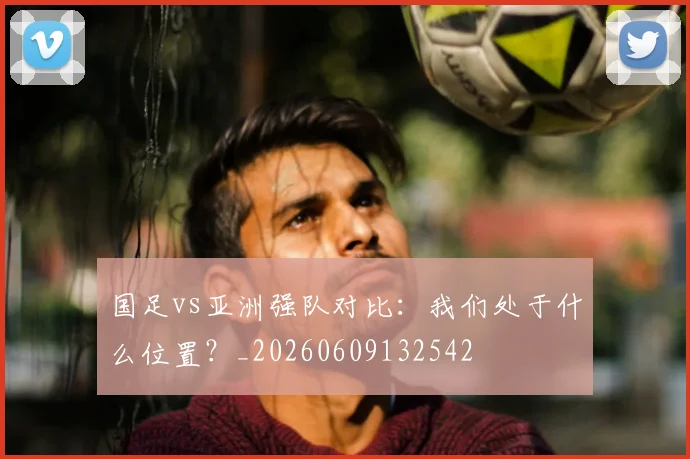 国足vs亚洲强队对比：我们处于什么位置？_20260609132542