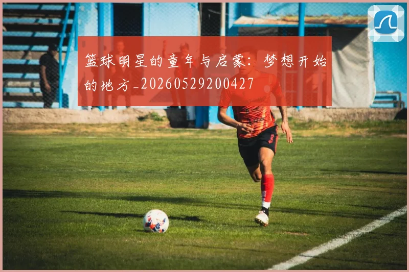 篮球明星的童年与启蒙：梦想开始的地方_20260529200427