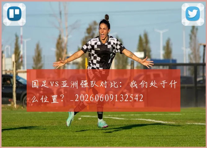 国足vs亚洲强队对比：我们处于什么位置？_20260609132542